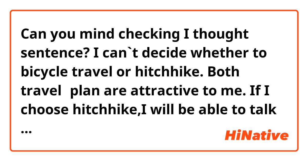 Can you mind checking I thought sentence?

I can`t decide whether to bicycle travel or hitchhike. Both travel　plan are attractive to me. If I choose hitchhike,I will be able to talk with people in English many times. And, maybe I will be able to trip almost Europe country,where I can`t travel by bicycle. Further, I`m going to avail a couch surfing that I can save money. But, also bicycle travel is attractive to me. It was my dream to travel bicycles in Europe. But probably I will not have much chance to talk with people. So I am worried about my English ability. Which travel do you think is better?

Thanks.