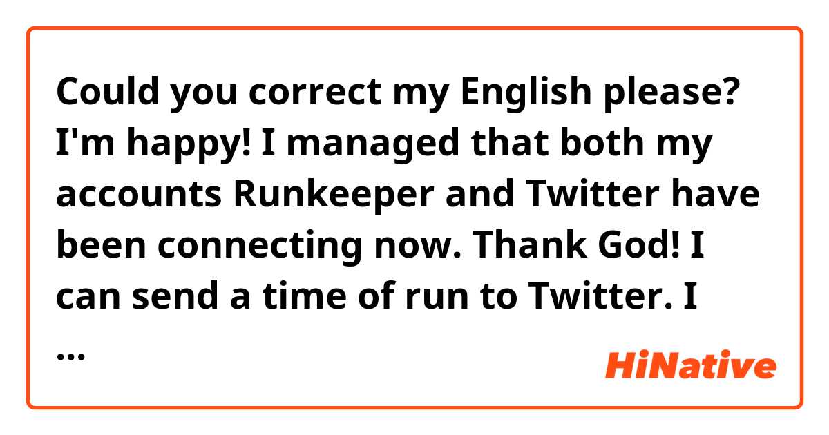 Could you correct my English please? 
I'm happy! I managed that both my accounts Runkeeper and Twitter have been connecting now. Thank God! I can send a time of run to Twitter. I like communicating with people who love running. #Runnkeeper