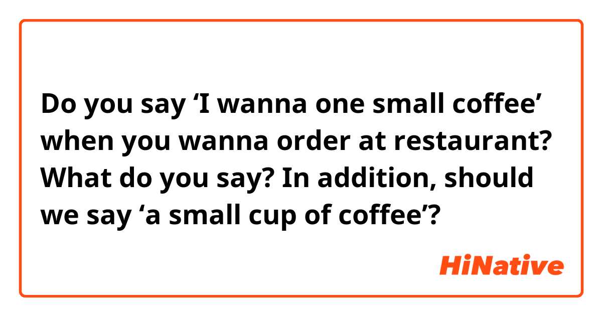 Do you say ‘I wanna one small coffee’  when you wanna order at restaurant?
What do you say? 
In addition, should we say ‘a small cup of coffee’?