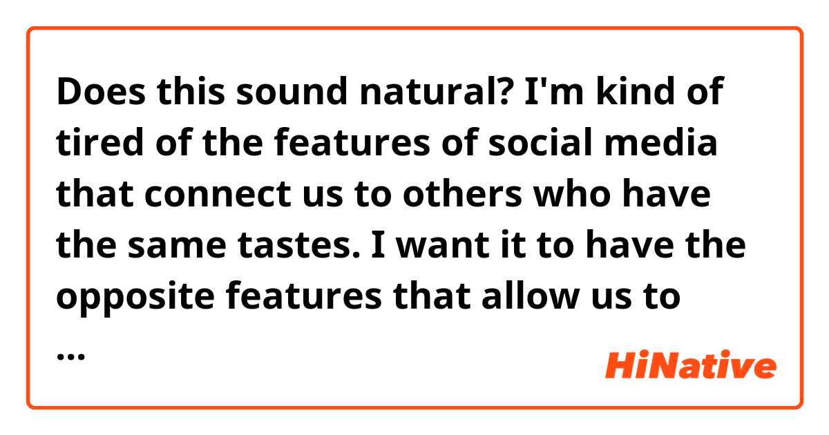 Does this sound natural?
I'm kind of tired of the features of social media that connect us to others who have the same tastes. I want it to have the opposite features that allow us to others who don't have anything in common.