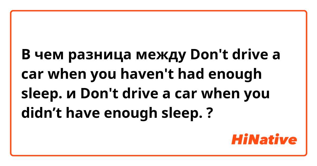 В чем разница между Don't drive a car when you haven't had enough sleep. и Don't drive a car when you didn’t have enough sleep. ?