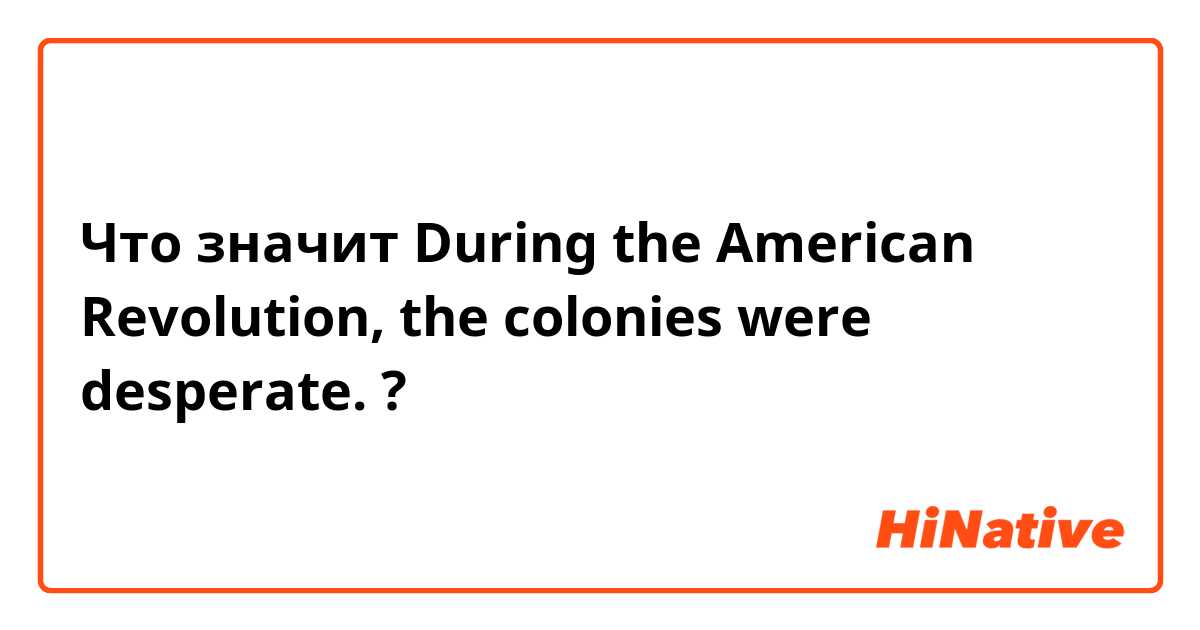 Что значит During the American Revolution, the colonies were desperate.?