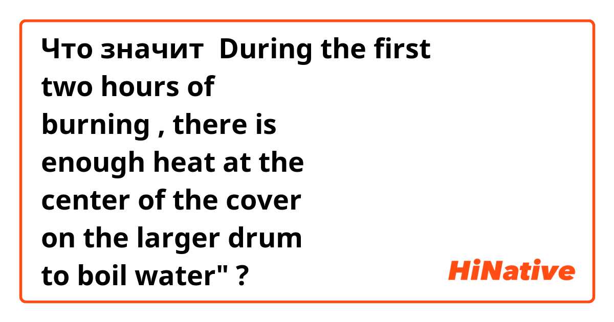 Что значит During the first
two hours of
burning , there is
enough heat at the
center of the cover
on the larger drum
to boil water"?