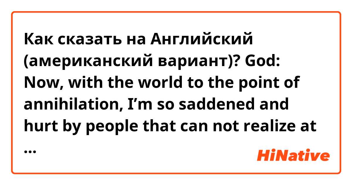 Как сказать на Английский (американский вариант)? God: Now, with the world to the point of annihilation, I’m so saddened and hurt by people that can not realize at all and they are only following money and their own profit.

Is this sentence natural?