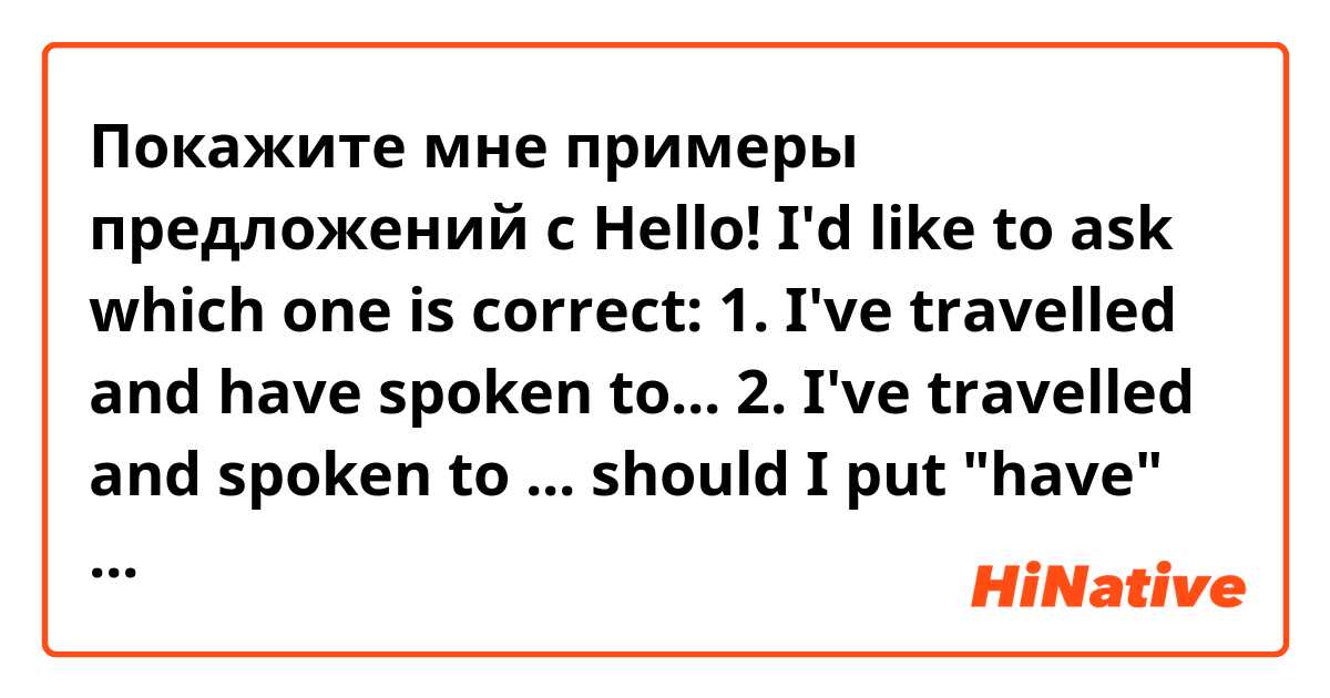 Покажите мне примеры предложений с 
Hello! I'd like to ask which one  is correct:
1. I've travelled and have spoken to...
2. I've travelled and spoken to ...

should I put "have" twice?
thanx for help!.