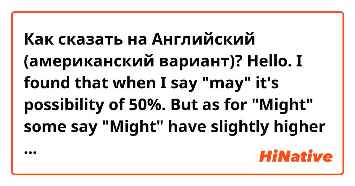 Как сказать на Английский (американский вариант)? Hello. I found that when I say "may" it's possibility of 50%. But as for "Might" some say "Might" have slightly higher possibility than "May" (51 - 53% or so). some say lit's much lower possibily than "May" (10-20%) Please share your advise for "Might"?
