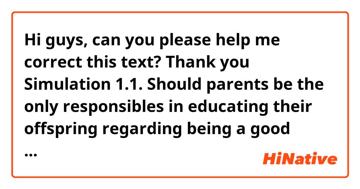 Hi guys, can you please help me correct this text? Thank you

Simulation 1.1.

Should parents be the only responsibles in educating their offspring regarding being a good citizen, or conversely, should teachers play a more imperative role in this respect? There are divergent views on this matter.
As far as parents are concerned, there is no denying the fact that children spend more of time with them. As children learn by immitation, parents must may sure that they set a good example. For instance, were a parent to respect the traffic lights and pedestrians while he is driving, it is highly likely that the child would emulate this demeanor when he grow up. The same happens if a parent throws garbage to the street. The child would repeat what he sees, albeit it is a bad act. For the aforementioned reasons, under no circumstances should parents demand that their offspring behave well, when they are neither good citizens nor follow the rules. What is important is that parents display good behaviors and explain children the necessary criteria to be a good citizen.
Having say that, it stands to reason that teachers also spend a great deal of time with their teachers. More often than not, children are full of admirarion of their teachers, thus, not only do they need they teach children about the subject with which they are acknowledgeable, but they  also teach about values and how is expected that a person behaves in society.
In conclusion, I would say that there is no doubt that both parents as well as teachers have a great responsibility when it comes to children education. It goes without saying that the more a child acknowledges the importance of following the rules that are impossed to live in harmony, the better citizen he will become in the long run.