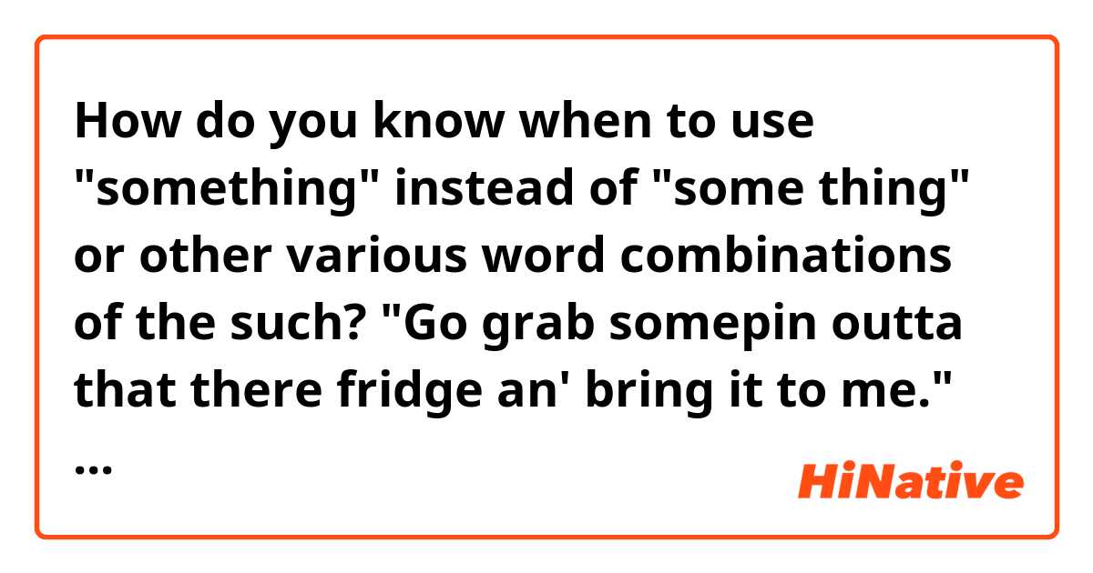 How do you know when to use "something" instead of "some thing" or other various word combinations of the such?

"Go grab somepin outta that there fridge an' bring it to me."

 Vs.

"Go grab some thin' outta that there fridge an' bring it to me."