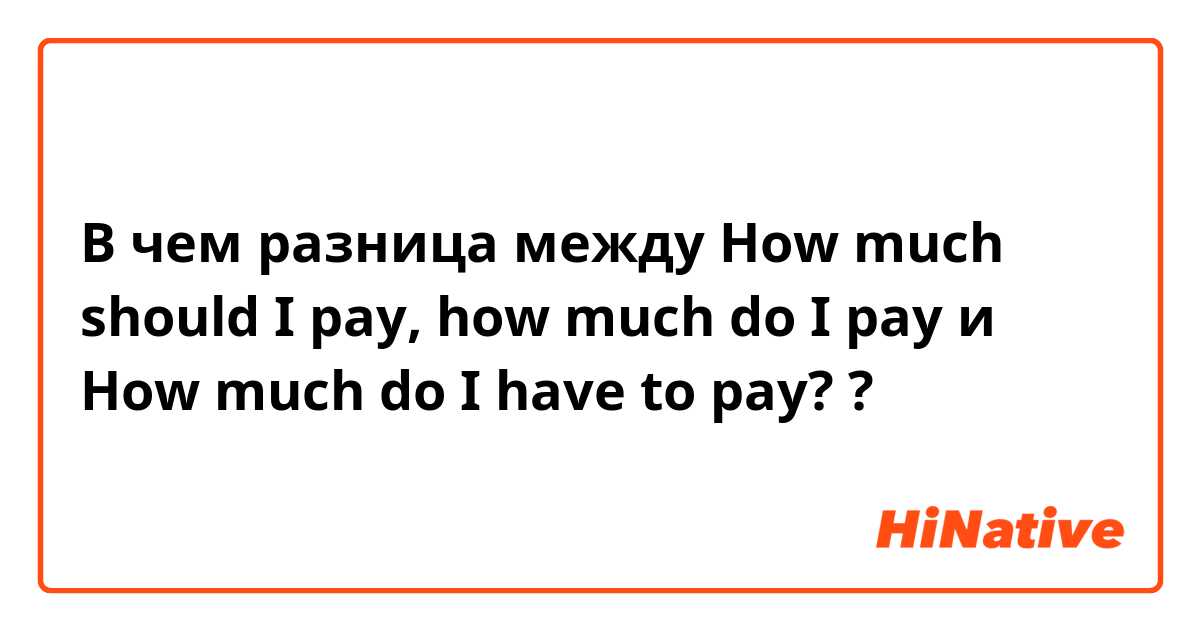 В чем разница между How much should I pay, how much do I pay и How much do I have to pay? ?