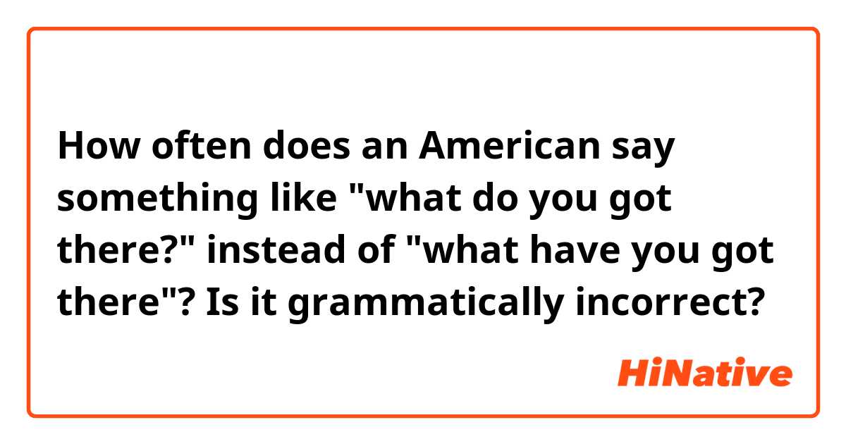 How often does an American say something like "what do you got there?" instead of "what have you got there"? Is it grammatically incorrect?