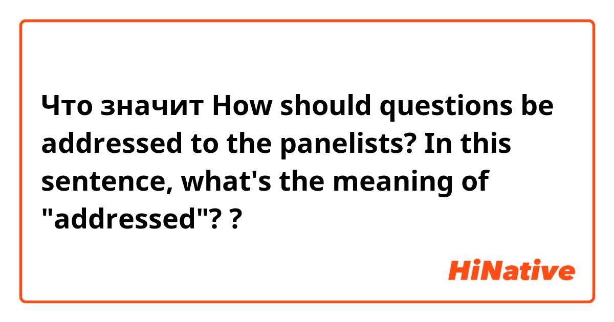 Что значит How should questions be addressed to the panelists? In this sentence, what's the meaning of "addressed"? ?