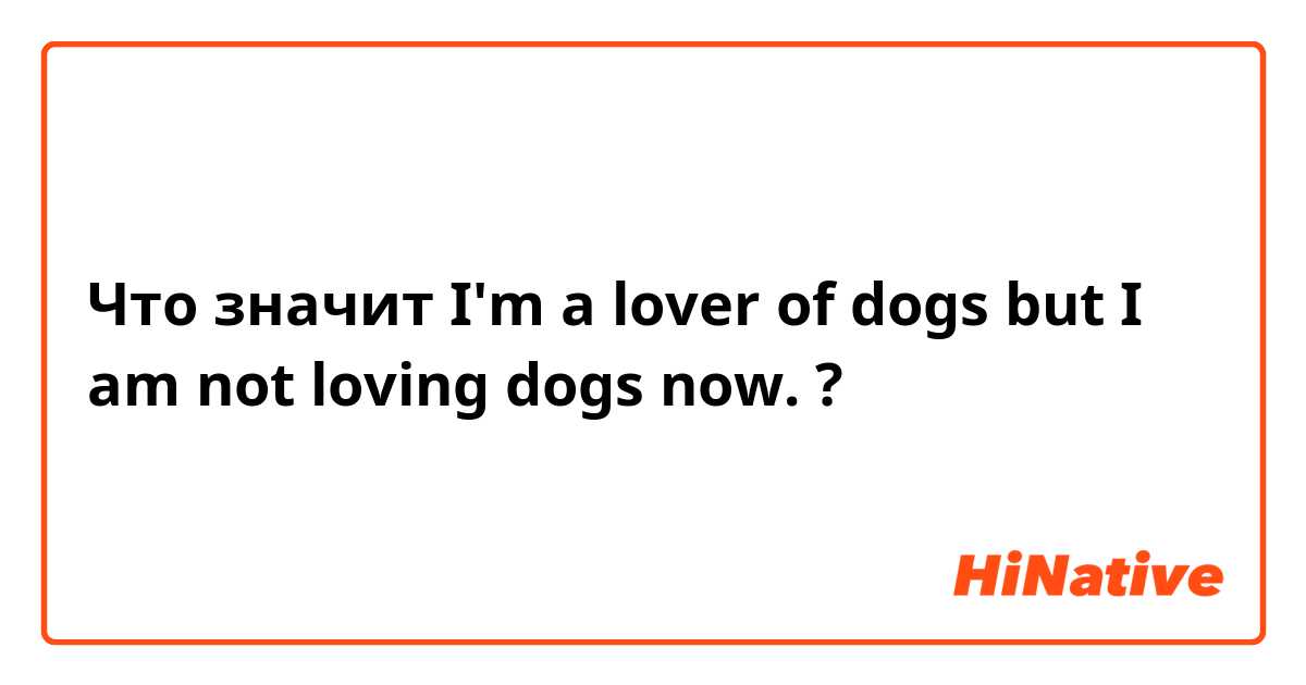 Что значит I'm a lover of dogs but I am not loving dogs now. ?