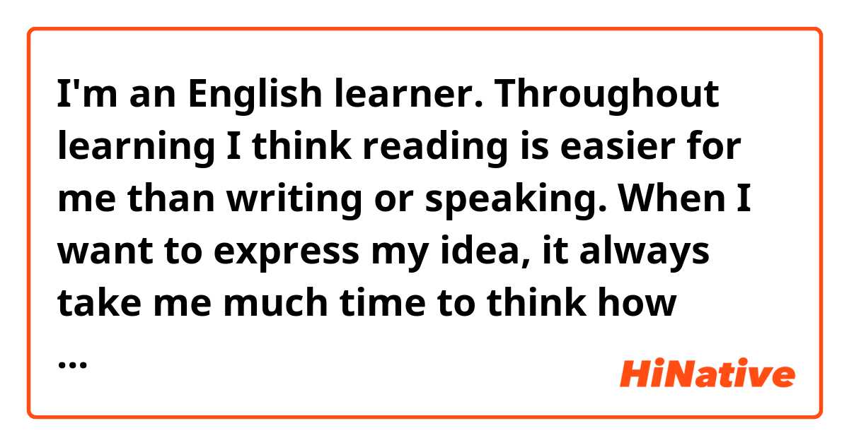 I'm an English learner. Throughout learning I think reading is easier for me than writing or speaking. When I want to express my idea, it always take me much time to think how could I express it? 
   Can you give me some advice in how to improve my writing and the speed of thinking in English?
By the way，please point out my mistake, Thankyou!