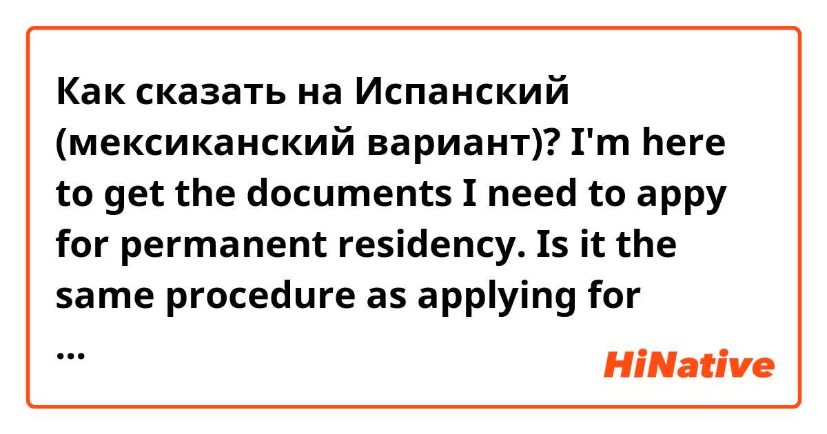Как сказать на Испанский (мексиканский вариант)? I'm here to get the documents I need to appy for permanent residency. Is it the same procedure as applying for temporary residency? How much will it cost? Can I apply before my temp residency expires or can I begin the process this week?