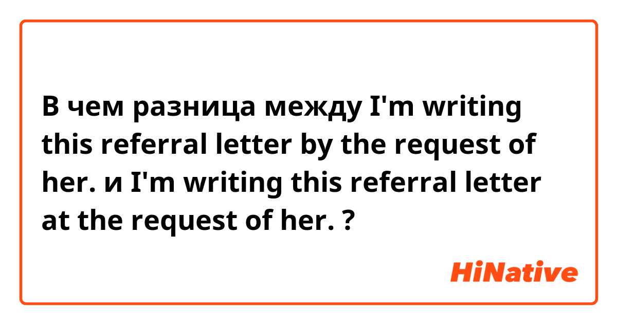 В чем разница между I'm writing this referral letter by the request of her. и I'm writing this referral letter at the request of her. ?
