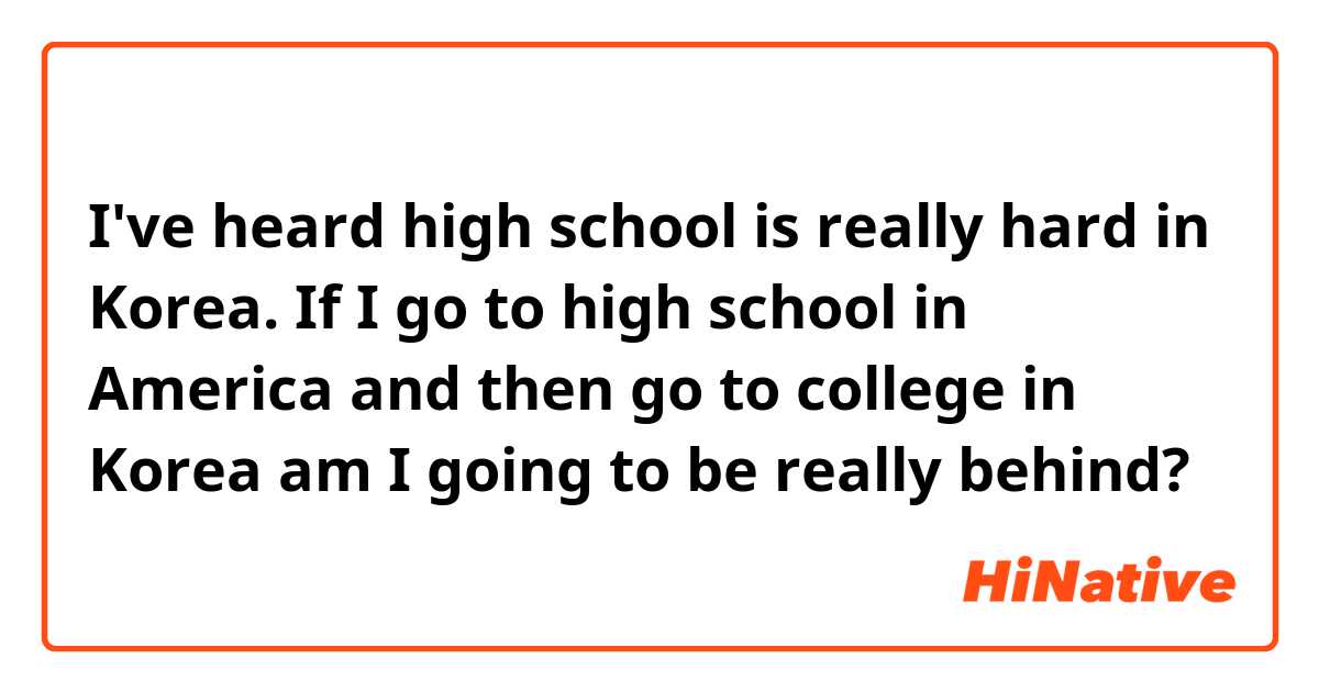 I've heard high school is really hard in Korea.  If I go to high school in America and then go to college in Korea am I going to be really behind?