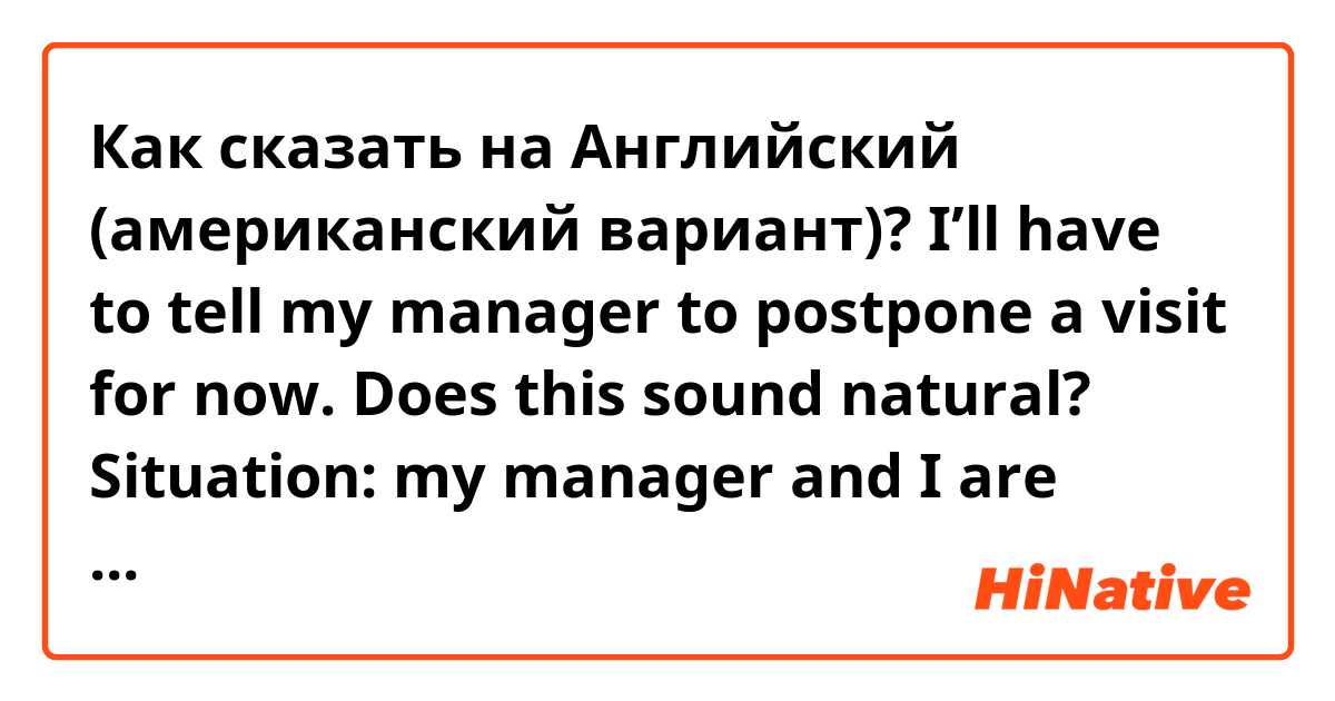 Как сказать на Английский (американский вариант)? I’ll have to tell my manager to postpone a visit for now. 

Does this sound natural? 
Situation: my manager and I are supposed to visit a place but i need to tell we can’t go/make it at this point 