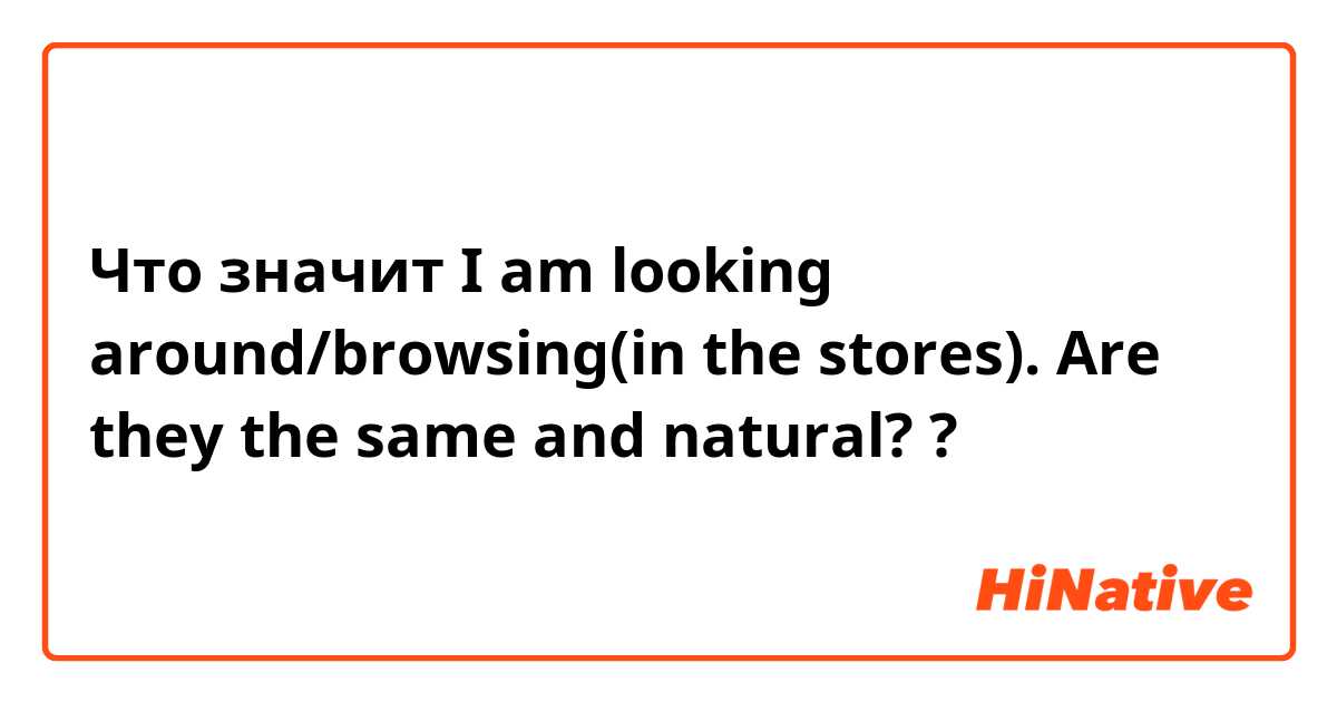 Что значит I am looking around/browsing(in the stores).  Are they the same and natural??
