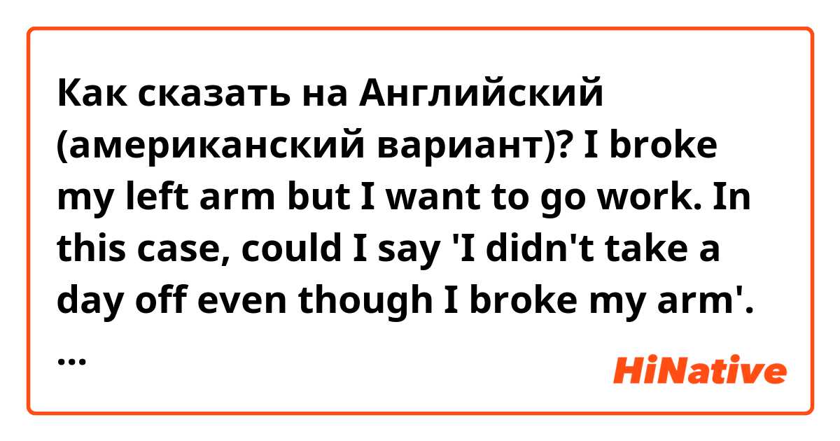 Как сказать на Английский (американский вариант)? I broke my left arm but I want to go work. In this case, could I say 'I didn't take a day off even though I broke my arm'. Does this make sense? Does it sound natural? 