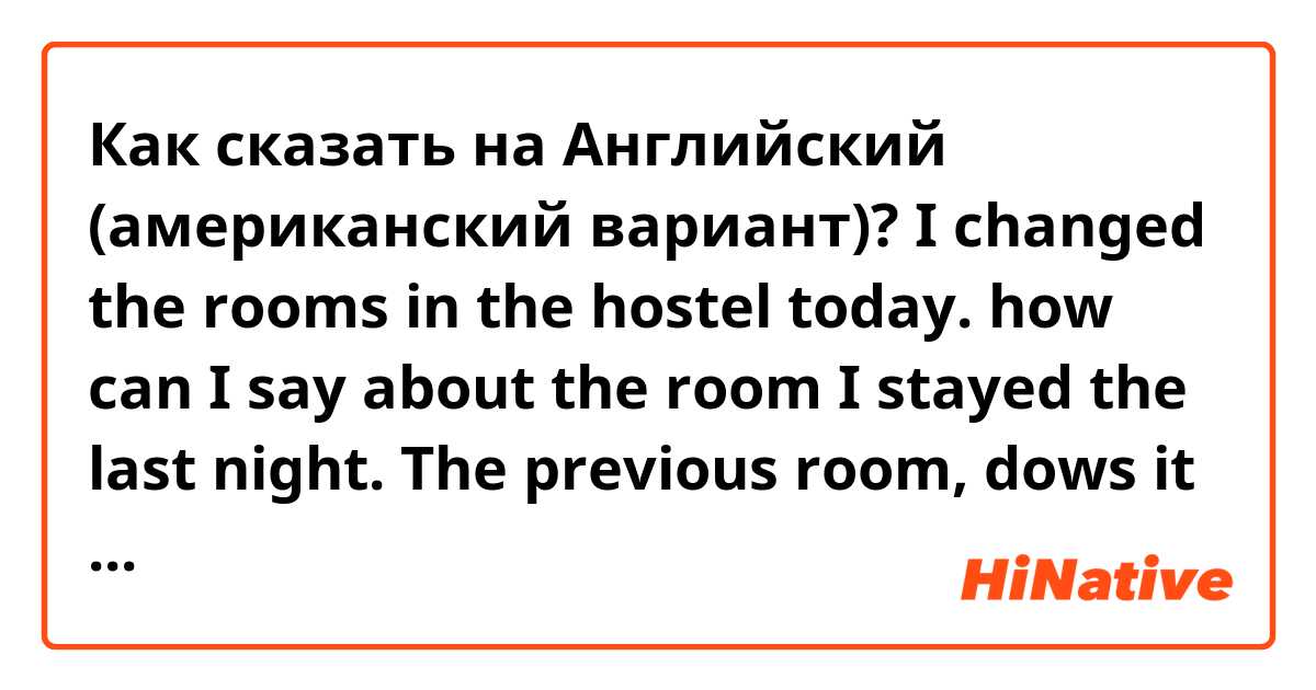 Как сказать на Английский (американский вариант)? I changed the rooms in the hostel today. how can I say about the room I stayed the last night. The previous room, dows it sound batural? Could you tell me better words to explain the situation. Thank you.