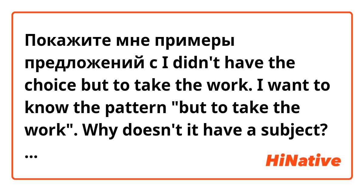 Покажите мне примеры предложений с I didn't have the choice but to take the work. I want to know the pattern "but to take the work". Why doesn't it have a subject? Is that a grammar pattern?.