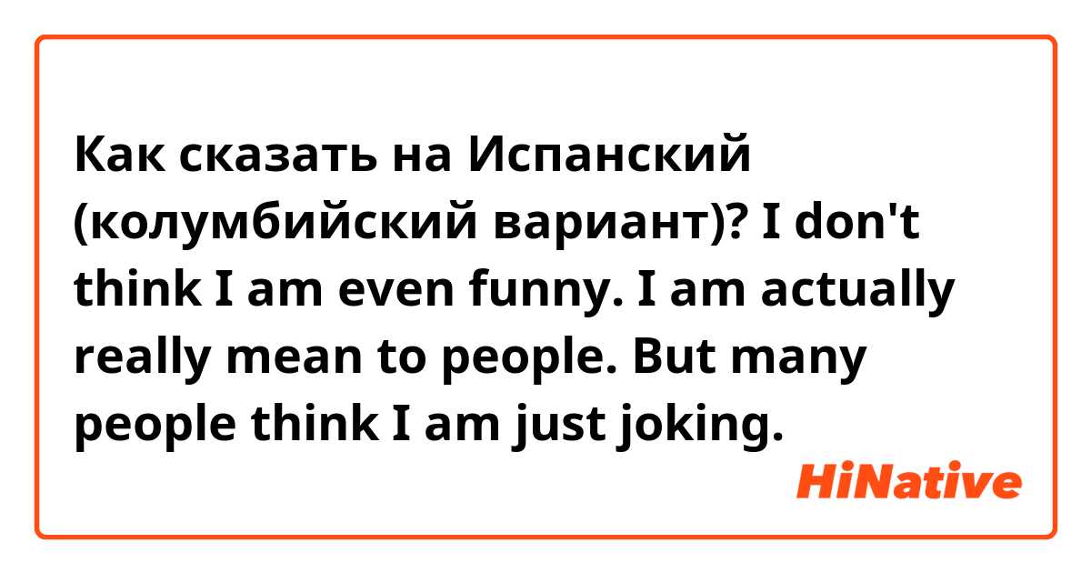 Как сказать на Испанский (колумбийский вариант)? 
I don't think I am even funny.
I am actually really mean to people.
But many people think I am just joking.