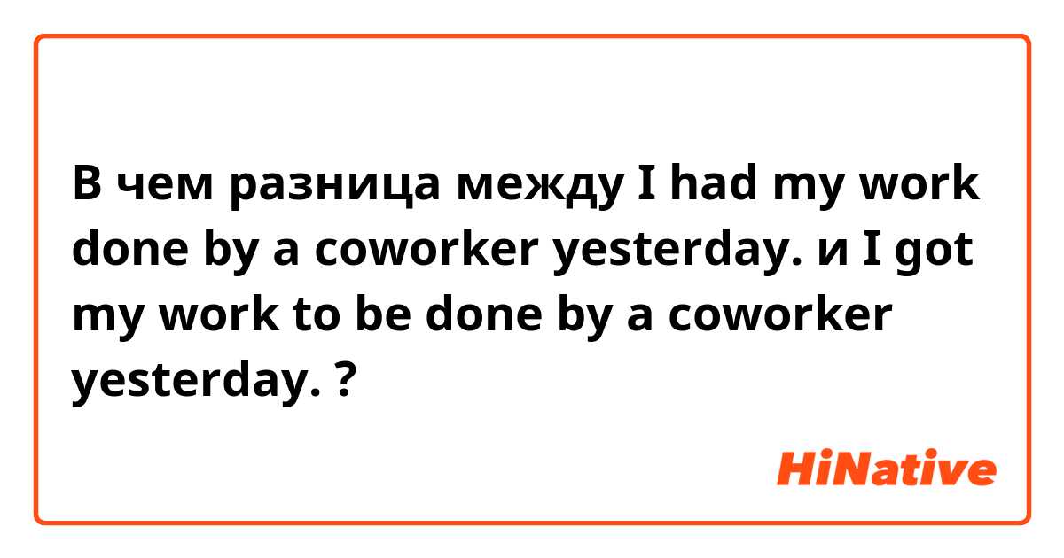 В чем разница между I had my work done by a coworker yesterday. и I got my work to be done by a coworker yesterday. ?