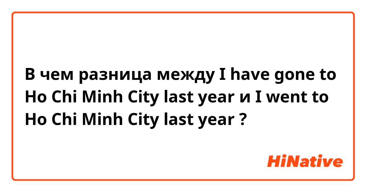 В чем разница между I have gone to Ho Chi Minh City last year  и I went to Ho Chi Minh City last year ?