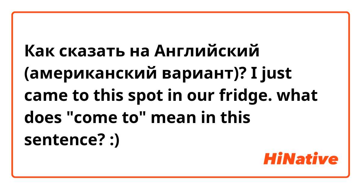 Как сказать на Английский (американский вариант)? I just came to this spot in our fridge. 
what does "come to" mean in this sentence? :)