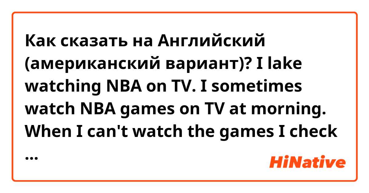 Как сказать на Английский (американский вариант)? I lake watching NBA on TV. I sometimes watch NBA games on TV at morning. When I can't watch the games I check the winners of the games on the internet. Is this correct?