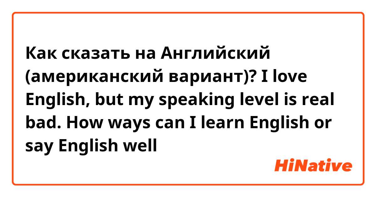Как сказать на Английский (американский вариант)? I love English, but my speaking level is real bad. How ways can I learn English or say English well💕