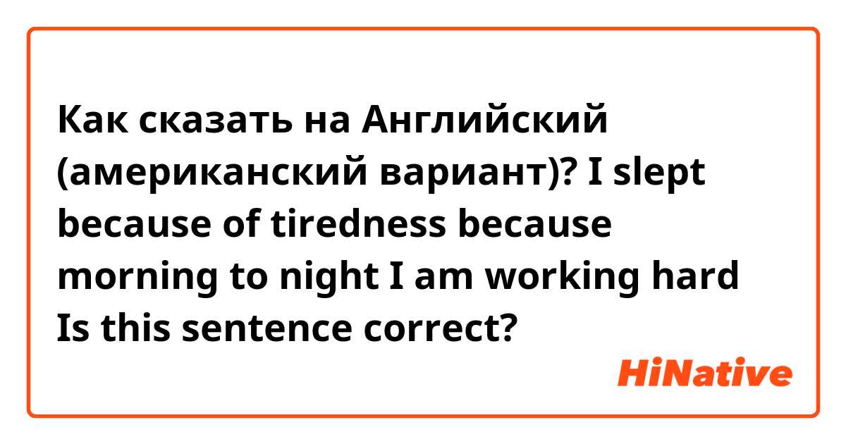 Как сказать на Английский (американский вариант)? I slept because of tiredness because morning to night I am working hard
Is this sentence correct?