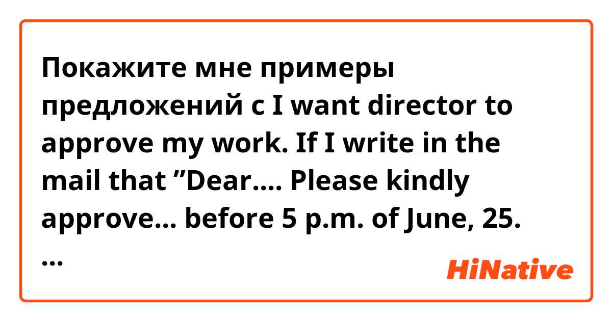 Покажите мне примеры предложений с I want director to approve my work. If I write in the mail that  

”Dear....
Please kindly approve... before 5 p.m. of June, 25. There are 6 items below.
......”

Is it ok? or have polite sentence to suggest?
.