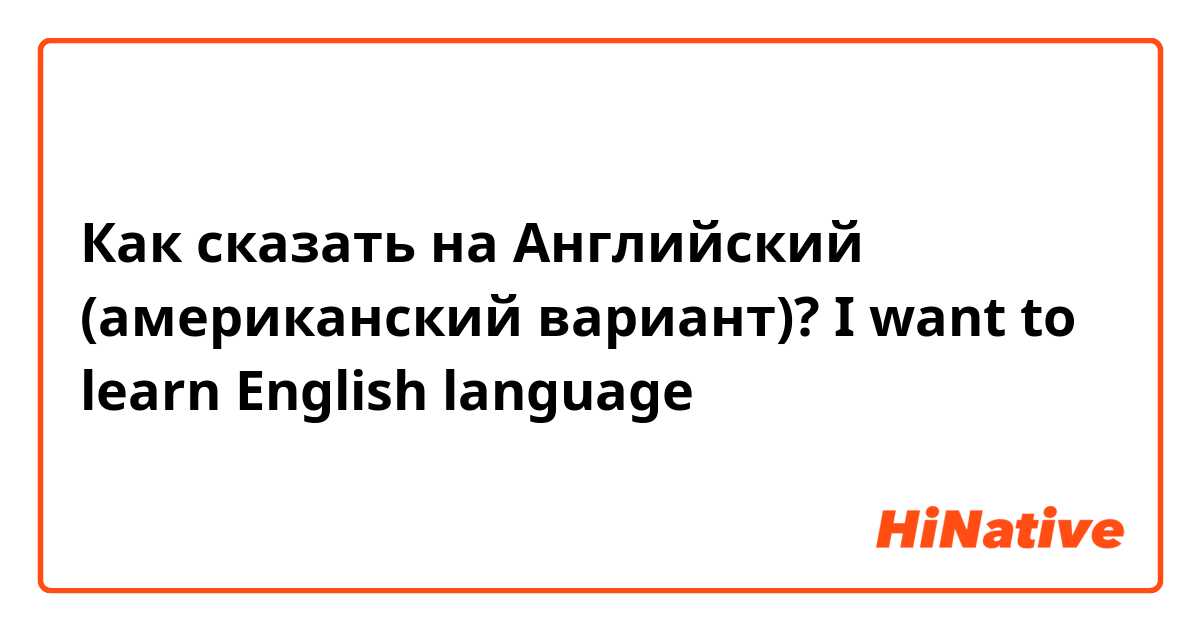 Как сказать на Английский (американский вариант)? I want to learn English language