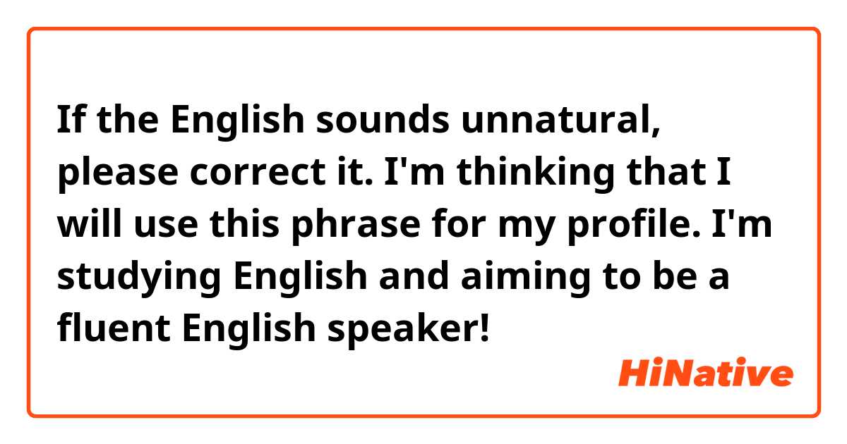 If the English sounds unnatural, please correct it.
I'm thinking that I will use this phrase for my profile.

I'm studying English and aiming to be a fluent English speaker!
