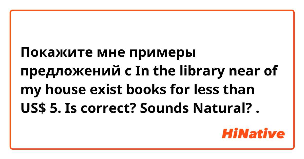 Покажите мне примеры предложений с In the library near of my house exist books for less than US$ 5.

Is correct? Sounds Natural?.