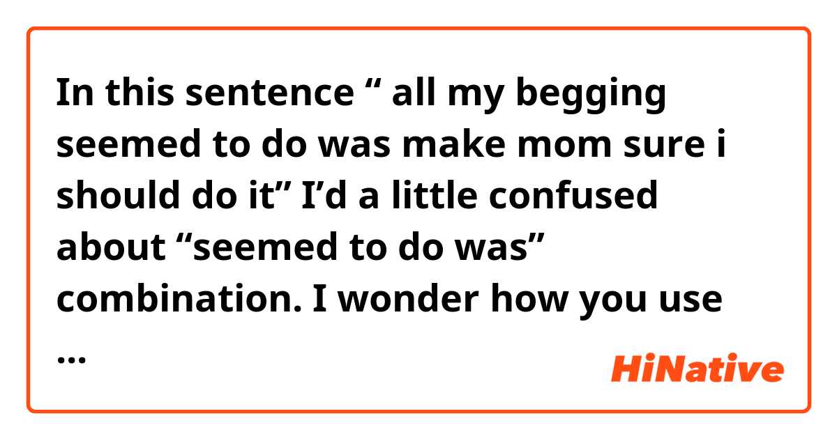 In this sentence “ all my begging seemed to do was make mom sure i should do it” 
I’d a little confused about “seemed to do was” combination. I wonder how you use this and if i say “…seemed to make…” instead of it, is it wrong or correct?
I’ll be grateful if you could give me some examples too.