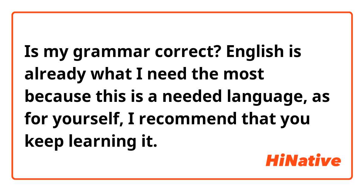 Is my grammar correct?

English is already what I need the most because this is a needed language, as for yourself, I recommend that you keep learning it.
