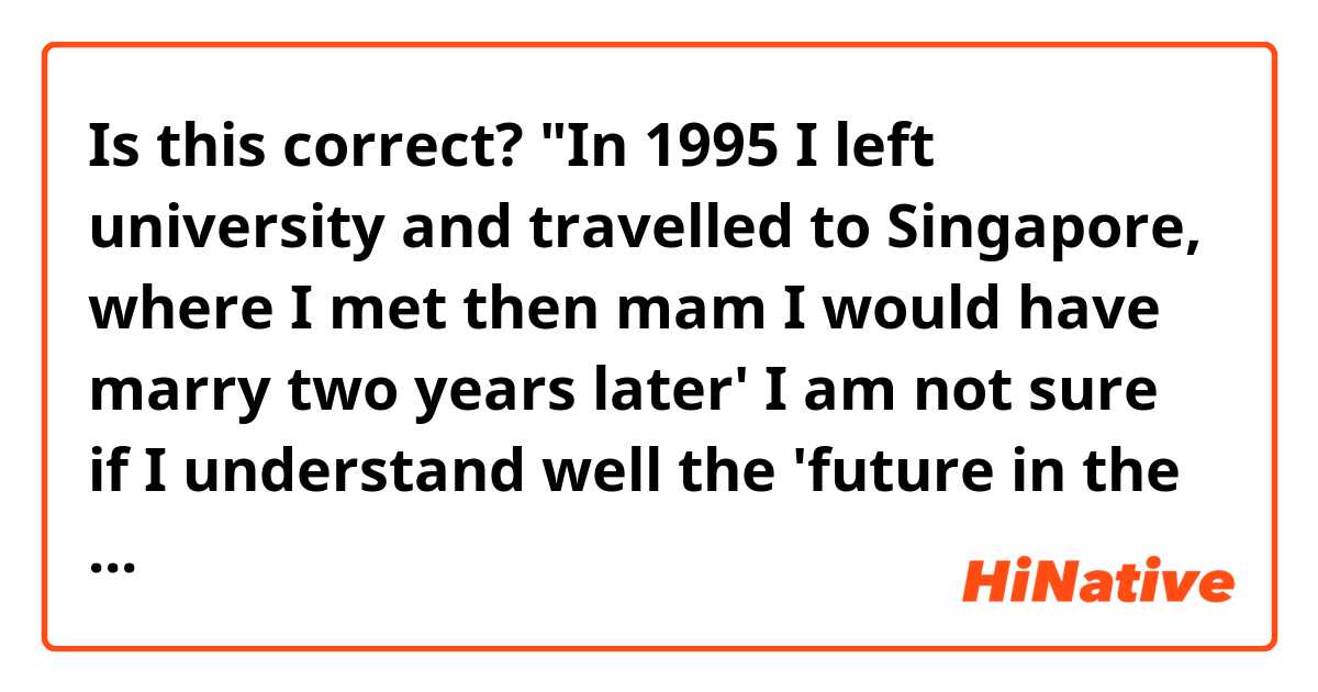 Is this correct?

"In 1995 I left university and travelled to Singapore, where I met then mam I would have marry two years later' 

I am not sure if I understand well the 'future in the past' structure. Thanks in advance! 
