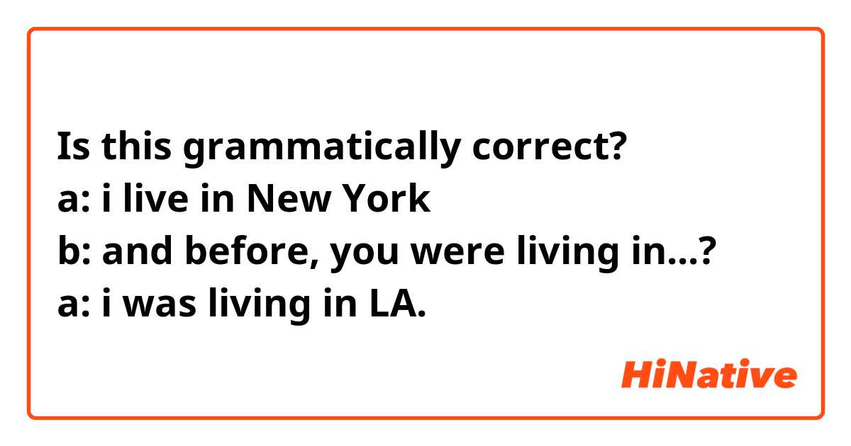 Is this grammatically correct?
a: i live in New York 
b: and before, you were living in...?
a: i was living in LA.