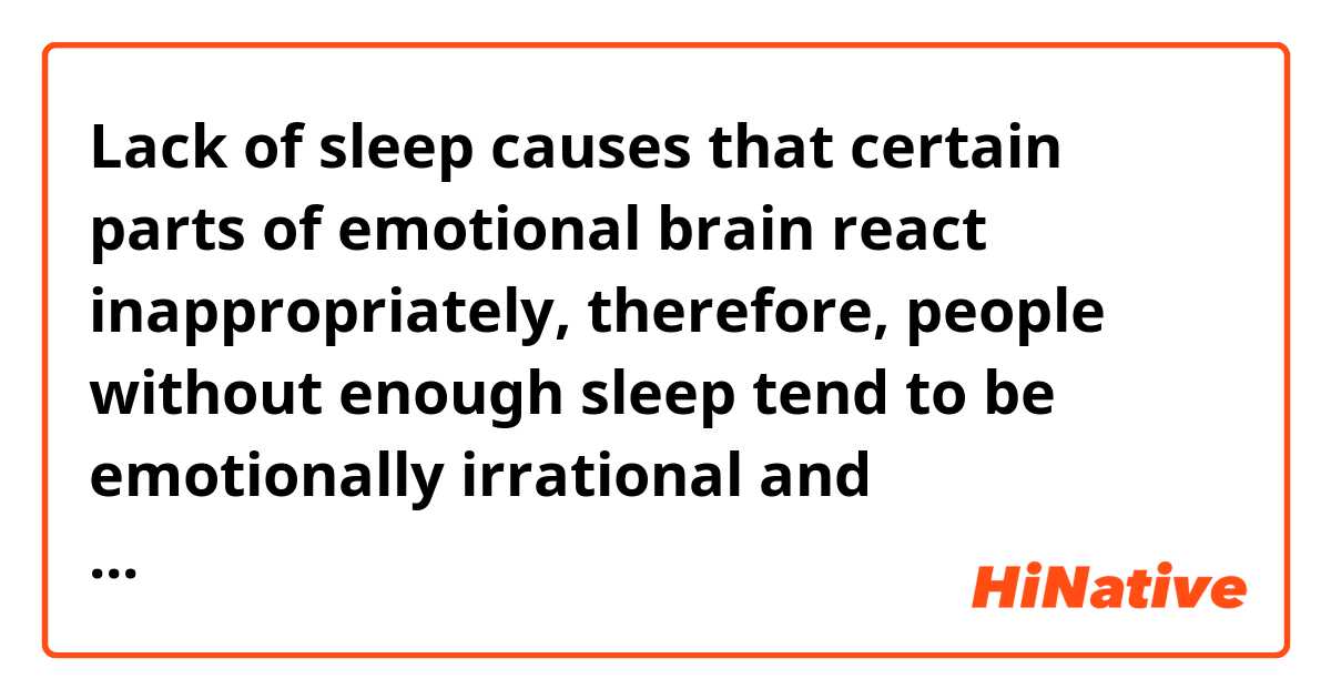 Lack of sleep causes that certain parts of emotional brain react inappropriately, therefore, people without enough sleep tend to be emotionally irrational and hyperreactive. Also, getting a full nights of sleep back provides people that form of emotional convalescence. It was good to know and when something bad happened, I would take a sleep right away to see if it is true.

Does it sound natural?
