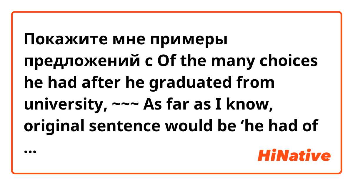 Покажите мне примеры предложений с Of the many choices he had after he graduated from university, ~~~

As far as I know, original sentence would be ‘he had of the many choices after ~~’, right?

What is the ‘had of’?
I think we can just say, ‘he had many choices’
Help me ;(.