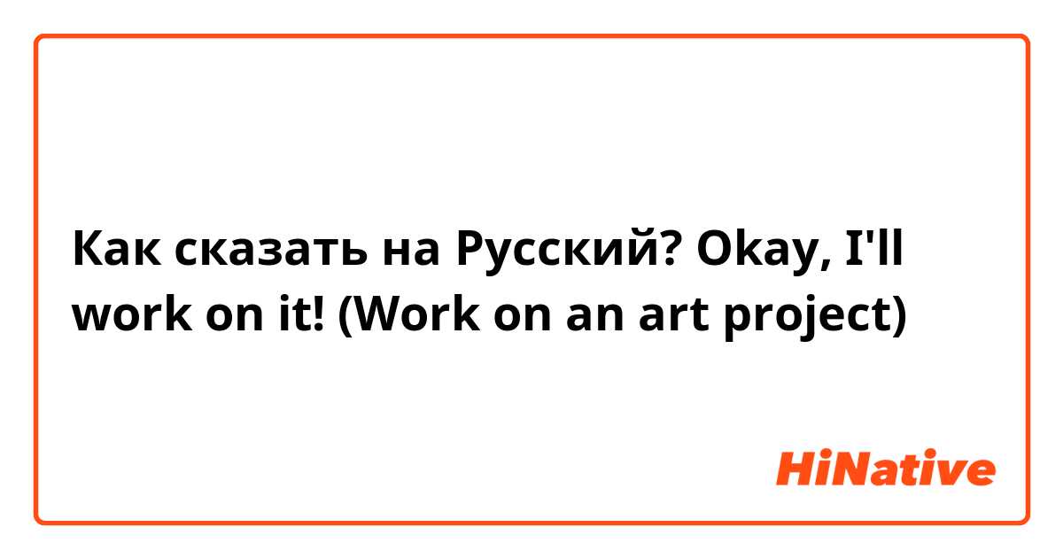 Как сказать на Русский? Okay, I'll work on it! (Work on an art project)