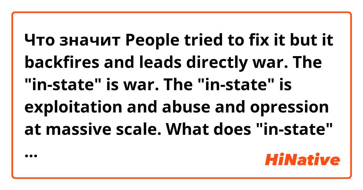 Что значит People tried to fix it but it backfires and leads directly war. 
The "in-state" is war. The "in-state" is exploitation and abuse and opression at massive scale.
What does "in-state" mean here? does it mean "result"? or something else??