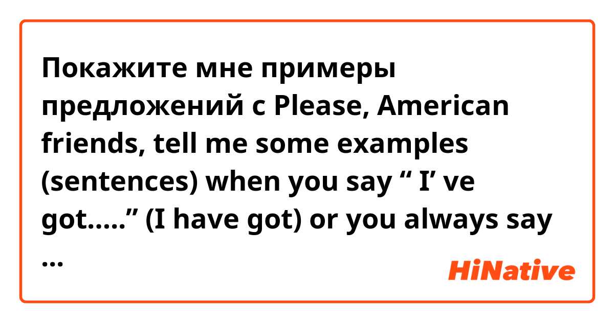 Покажите мне примеры предложений с Please, American friends, tell me some examples (sentences) when you say  “ I’ ve got…..” (I have got) or you always say just "I have".….or maybe you never say this way...Thank you.
