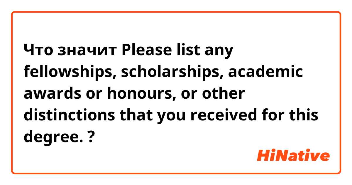 Что значит Please list any fellowships, scholarships, academic awards or honours, or other distinctions that you received for this degree.?