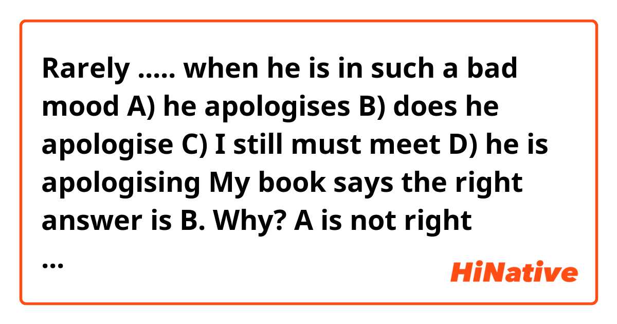 Rarely ..... when he is in such a bad mood

A) he apologises
B) does he apologise
C) I still must meet
D) he is apologising

My book says the right answer is B. Why? A is not right anyway?