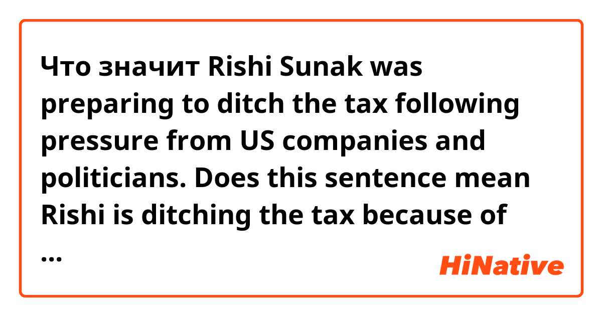 Что значит Rishi Sunak was preparing to ditch the tax following pressure from US companies and politicians.

Does this sentence mean Rishi is ditching the tax because of the pressure??