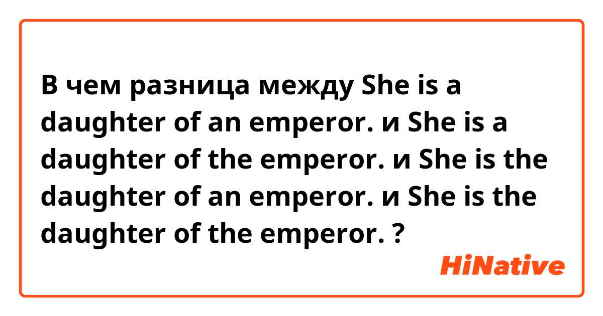 В чем разница между She is a daughter of an emperor. и She is a daughter of the emperor. и She is the daughter of an emperor. и She is the daughter of the emperor. ?