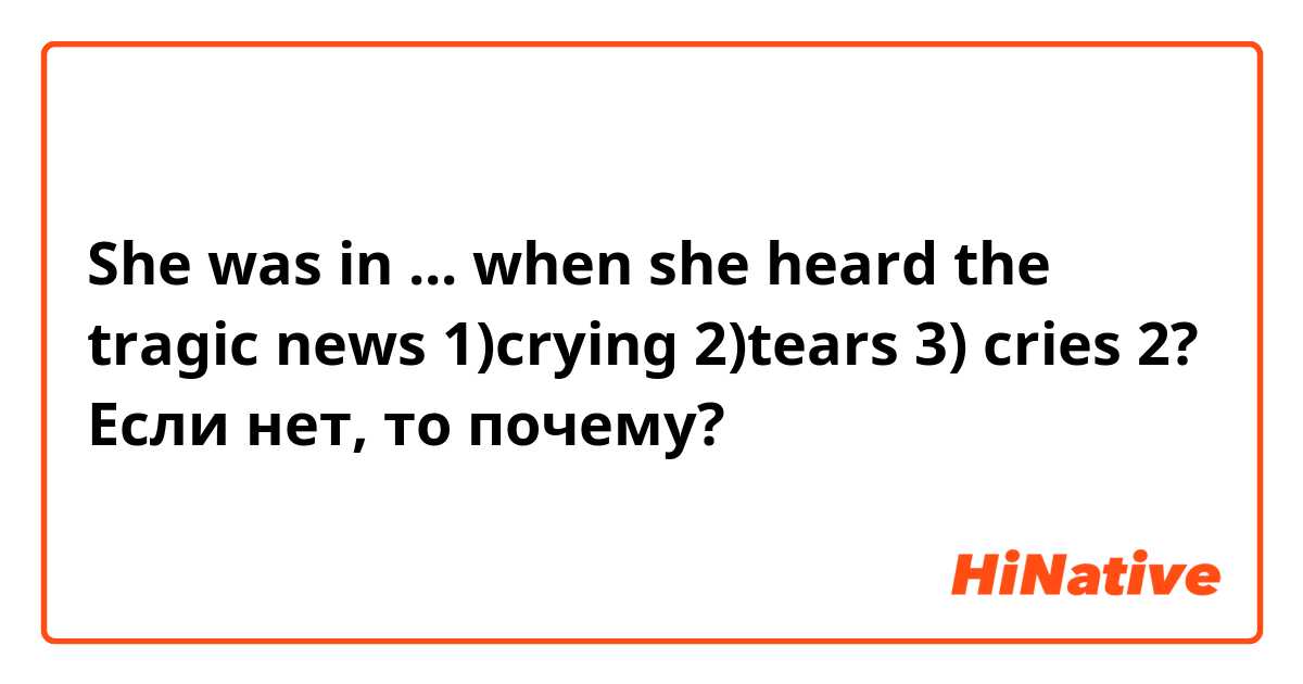 She was in ... when she heard the tragic news
1)crying 2)tears 3) cries 
2? Если нет, то почему?
